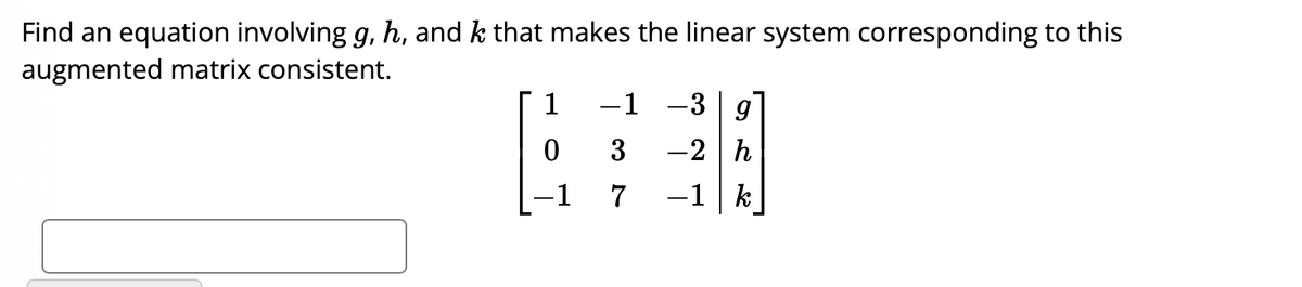 Find an equation involving g, h, and k that makes the linear system corresponding to this
augmented matrix consistent.
1
-1
-1
3
7
-3 g
-2 h
-1 k