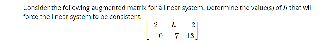 Consider the following augmented matrix for a linear system. Determine the value(s) of h that will
force the linear system to be consistent.
2 h -2
-10 -7 13