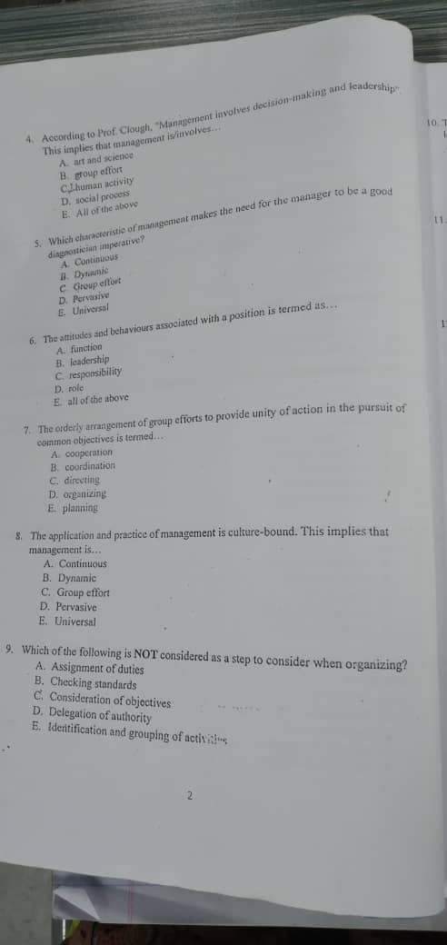 * According to Prof. Clough, "Management involves decision-making nd leaderihi
This implies that management is/involves...
A. art and science
B. group effort
Chuman activity
D. social process
E. All of the above
10. T
S. Which characteristic of mannggement makes the need for the manager to bea ge
diagnostician imperative?
A. Continuous
I. Dynmic
C Group effort
D. Pervasive
E. Universal
1.
6. The attitudes and behaviours associated with a position is termed as...
A. function
B. leadership
C responsibility
D. role
E all of the above
7. The orderly arranigement of group efforts to provide unity of action in the pursuit of
coinmon objectives is termed...
A. cooperation
B. coordination
C. directing
D. organizing
E planning
8. The application and practice of management is culture-bound. This implies that
management is...
A. Continuous
B. Dynamic
C. Group effort
D. Pervasive
E. Universal
9. Which of the following is NOT considered as a step to consider when organizing?
A. Assignment of duties
B. Checking standards
C. Consideration of objoctives
D. Delegation of authority
E. Identification and grouping of activis
2.
