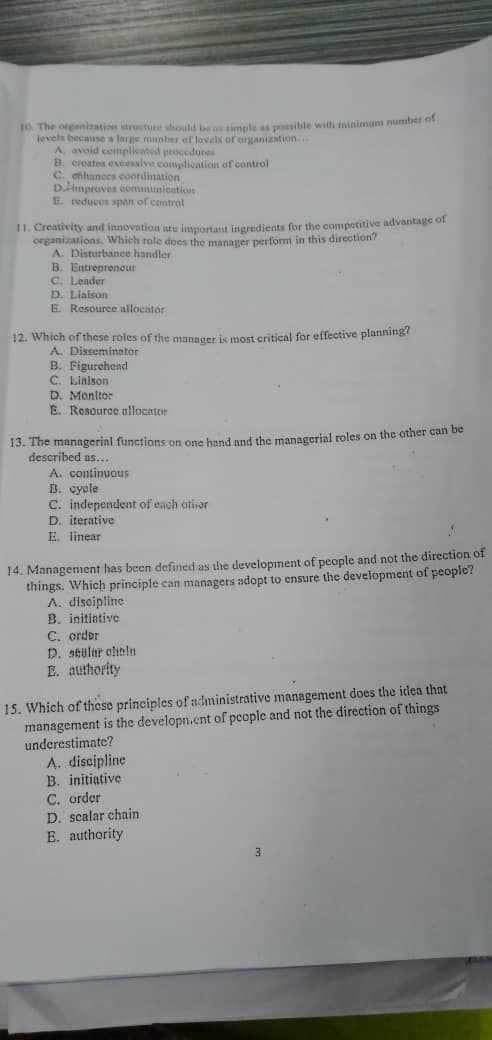 10. The organization structuee should b a simple as posible with minimum umbera
levels because a large nunber ef levels of organization
A. avoid complicated procedures
B. creates exeessive complication of control
C. ehihances coordination
Dimproves communication
E reducos span of control
II. Creativity and innovation ure importaut ineredients for the campetitive advantage of
organizations. Which role does the manager perform in this direction?
A. Disturbance handler
B. Entrepreneur
C. Leader
D. Liaison
E Resource allocator
12. Which of these roles of the manager is most critical for effective planning?
A. Disseminator
B. Figurehend
C. Liaison
D. Monitor
E. Resource nllocater
13. The managerial functions on one hand and the managerial roles on the other can be
described as...
A. continuous
B. cycle
C. independent of each ativar
D. iterative
E. linear
14. Managenment has been defined as the development of people and not the direction of
things. Which principle can managers adopt to ensure the development of people?
A. discipline
B. initintive
C. order
D. stular olinin
E. authority
15. Which of these principles of administrative management does the iden that
management is the developn.cnt of people and not the direction of things
underestimate?
A. discipline
B. initiative
C. order
D. scalar chain
E. authority
3
