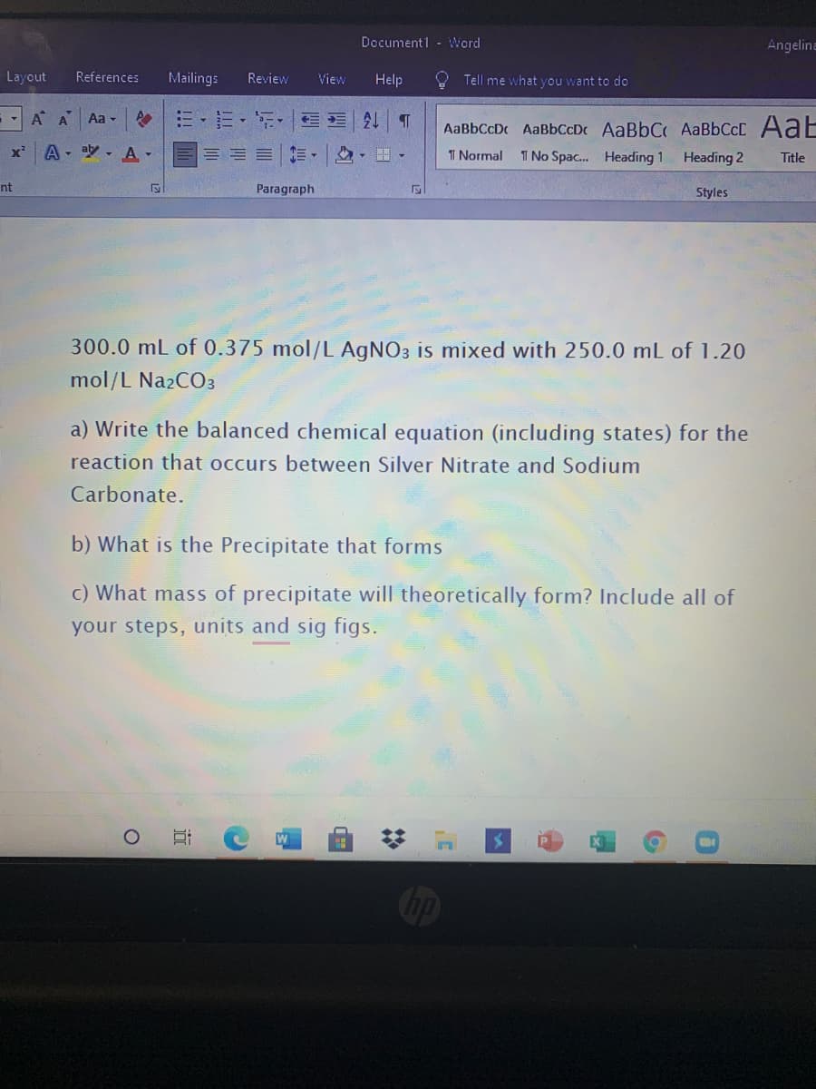 Documentl - Word
Angelina
Layout
References
Mailings
Review
View
Help
Tell me what you want to do
-A A
Aa -
:三,ニ。
AaBbCcDc AaBbCcD AaBbC AABBCCC AaE
A,吵、A▼
I No Spac. Heading 1
TI Normal
Heading 2
Title
nt
Paragraph
Styles
300.0 mL of 0.375 mol/L AGNO3 is mixed with 250.0 mL of 1.20
mol/L Na2CO3
a) Write the balanced chemical equation (including states) for the
reaction that occurs between Silver Nitrate and Sodium
Carbonate.
b) What is the Precipitate that forms
c) What mass of precipitate will theoretically form? Include all of
your steps, units and sig figs.
Op
近
