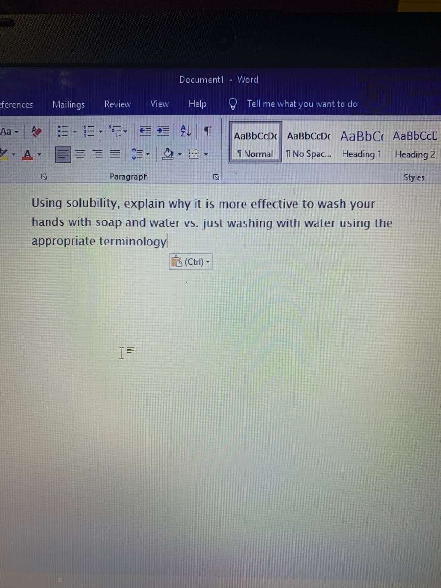 Document1 - Word
eferences
Mailings
Review
View
Help
Tell me what you want to do
AaBbCcDc AaBbCcDc AaBbC AaBbCcC
, A-
I Normal
T No Spac... Heading 1
Heading 2
Paragraph
Styles
Using solubility, explain why it is more effective to wash your
hands with soap and water vs. just washing with water using the
appropriate terminology
(Ctrl) -
