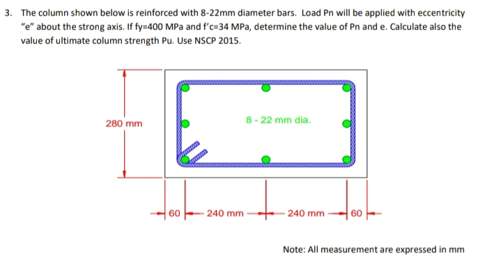 3. The column shown below is reinforced with 8-22mm diameter bars. Load Pn will be applied with eccentricity
"e" about the strong axis. If fy=400 MPa and f'c=34 MPa, determine the value of Pn and e. Calculate also the
value of ultimate column strength Pu. Use NSCP 2015.
280 mm
8 - 22 mm dia.
60
- 240 mm
- 240 mm
60
Note: All measurement are expressed in mm
