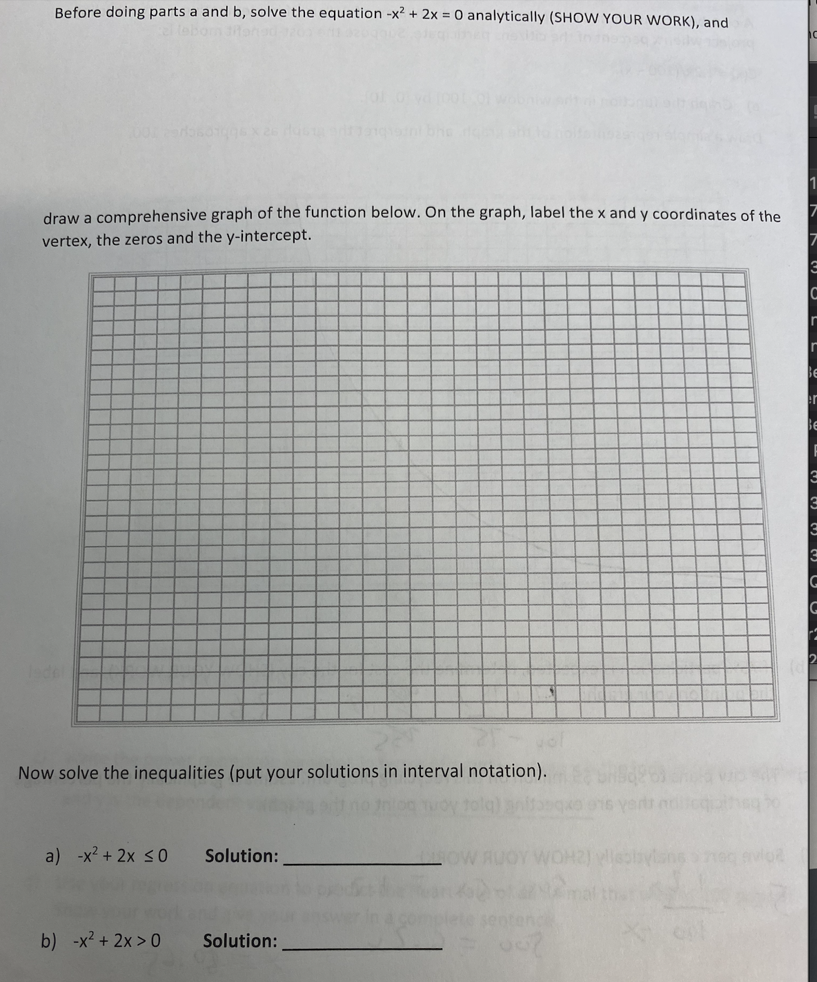 Before doing parts a and b, solve the equation -x2 + 2x = 0 analytically (SHOW YOUR WORK), and
tebomd
draw a comprehensive graph of the function below. On the graph, label the x and y coordinates of the
vertex, the zeros and the y-intercept.
Be
er
Be
Now solve the inequalities (put your solutions in interval notation).
a) -x2 + 2x <0
Solution:
-x2 + 2x > 0
b)
Solution:
