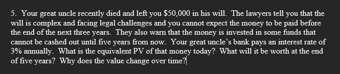 5. Your great uncle recently died and left you $50,000 in his will. The lawyers tell you that the
will is complex and facing legal challenges and you cannot expect the money to be paid before
the end of the next three years. They also warn that the money is invested in some funds that
cannot be cashed out until five years from now. Your great uncle's bank pays an interest rate of
3% annually. What is the equivalent PV of that money today? What will it be worth at the end
of five years? Why does the value change over time?