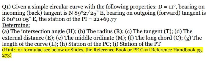 Q1) Given a simple circular curve with the following properties: D = 11°, bearing on
incoming (back) tangent is N 89°27'25" E, bearing on outgoing (forward) tangent is
S 60°10'05" E, the station of the PI = 22+69.77
Determine:
(a) The intersection angle (H); (b) The radius (R); (c) The tangent (T); (d) The
external distance (E); (e) The middle ordinate (M); (f) The long chord (C); (g) The
length of the curve (L); (h) Station of the PC; (i) Station of the PT
(Hint: for formulae see below or Slides, the Reference Book or PE Civil Reference Handbook pg.
273)