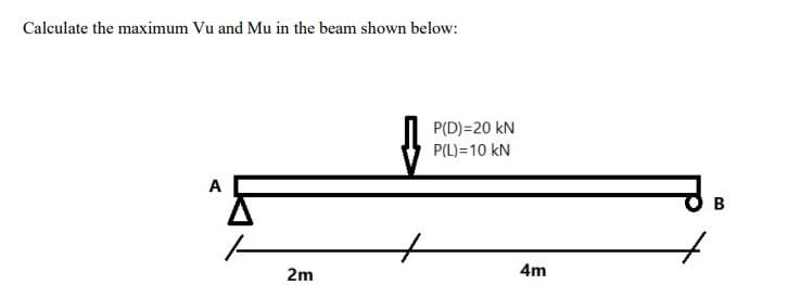 Calculate the maximum Vu and Mu in the beam shown below:
AF
2m
P(D)=20 KN
P(L) = 10 KN
4m
B