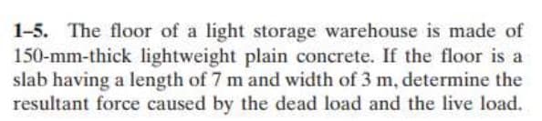 1-5. The floor of a light storage warehouse is made of
150-mm-thick lightweight plain concrete. If the floor is a
slab having a length of 7 m and width of 3 m, determine the
resultant force caused by the dead load and the live load.