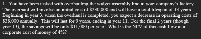 1. You have been tasked with overhauling the widget assembly line in your company's factory.
The overhaul will involve an initial cost of $230,000 and will have a total lifespan of 13 years.
Beginning in year 3, when the overhaul is completed, you expect a decrease in operating costs of
$38,000 annually. This will last for 9 years, ending in year 11. For the final 2 years (though
year 13), the savings will be only $11,000 per year. What is the NPV of this cash flow at a
corporate cost of money of 4%?