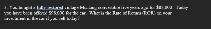 3. You bought a fully-restored vintage Mustang convertible five years ago for $82,000. Today
you have been offered $98,000 for the car. What is the Rate of Return (ROR) on your
investment in the car if you sell today?