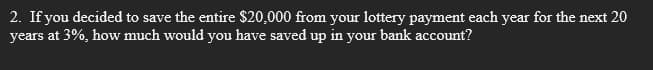 2. If you decided to save the entire $20,000 from your lottery payment each year for the next 20
years at 3%, how much would you have saved up in your bank account?
