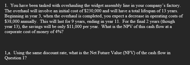 1. You have been tasked with overhauling the widget assembly line in your company's factory.
The overhaul will involve an initial cost of $230,000 and will have a total lifespan of 13 years.
Beginning in year 3, when the overhaul is completed, you expect a decrease in operating costs of
$38,000 annually. This will last for 9 years, ending in year 11. For the final 2 years (though
year 13), the savings will be only $11,000 per year. What is the NPV of this cash flow at a
corporate cost of money of 4%?
1.a. Using the same discount rate, what is the Net Future Value (NFV) of the cash flow in
Question 1?