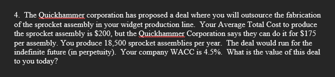 4. The Quickhammer corporation has proposed a deal where you will outsource the fabrication
of the sprocket assembly in your widget production line. Your Average Total Cost to produce
the sprocket assembly is $200, but the Quickhammer Corporation says they can do it for $175
per assembly. You produce 18,500 sprocket assemblies per year. The deal would run for the
indefinite future (in perpetuity). Your company WACC is 4.5%. What is the value of this deal
to you today?