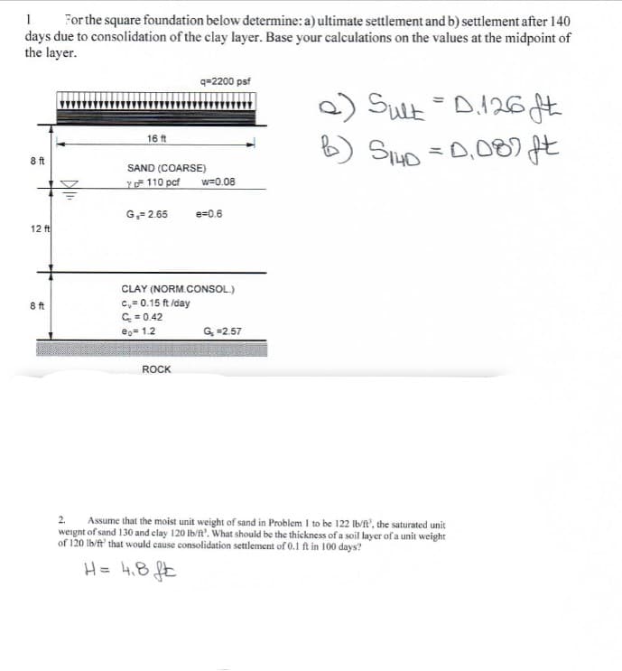 1. For the square foundation below determine: a) ultimate settlement and b) settlement after 140
days due to consolidation of the clay layer. Base your calculations on the values at the midpoint of
the layer.
8 ft
12 ft
8 ft
16 ft
SAND (COARSE)
Y 110 pcf
G₁= 2.65
q=2200 psf
ROCK
w=0.08
e=0.6
CLAY (NORM.CONSOL.)
c,= 0.15 ft/day
C = 0.42
eo=1.2
G₂ =2.57
a) Sult = D.126 ft
S140 =0,089 ft
2. Assume that the moist unit weight of sand in Problem 1 to be 122 lb/ft', the saturated unit
weight of sand 130 and clay 120 lb/ft'. What should be the thickness of a soil layer of a unit weight
of 120 lb/ft' that would cause consolidation settlement of 0.1 ft in 100 days?
H = 4.8 ft