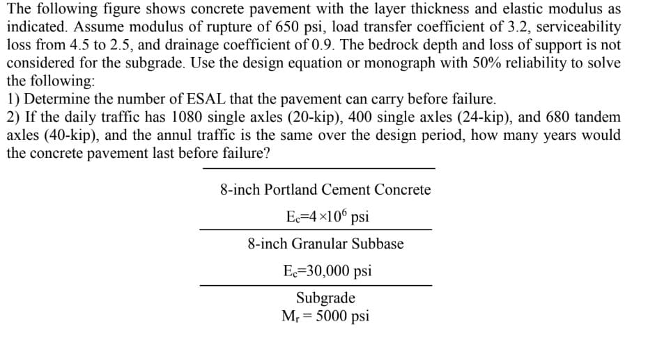 The following figure shows concrete pavement with the layer thickness and elastic modulus as
indicated. Assume modulus of rupture of 650 psi, load transfer coefficient of 3.2, serviceability
loss from 4.5 to 2.5, and drainage coefficient of 0.9. The bedrock depth and loss of support is not
considered for the subgrade. Use the design equation or monograph with 50% reliability to solve
the following:
1) Determine the number of ESAL that the pavement can carry before failure.
2) If the daily traffic has 1080 single axles (20-kip), 400 single axles (24-kip), and 680 tandem
axles (40-kip), and the annul traffic is the same over the design period, how many years would
the concrete pavement last before failure?
8-inch Portland Cement Concrete
Ec=4×106 psi
8-inch Granular Subbase
Ec=30,000 psi
Subgrade
M₁ = 5000 psi