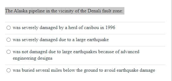 **Question:**

The Alaska pipeline in the vicinity of the Denali fault zone:

**Options:**
- ⃝ was severely damaged by a herd of caribou in 1996
- ⃝ was severely damaged due to a large earthquake
- ⃝ was not damaged due to large earthquakes because of advanced engineering designs
- ⃝ was buried several miles below the ground to avoid earthquake damage