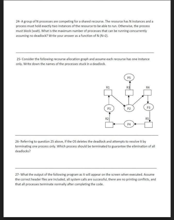 24- A group of N processes are competing for a shared recourse. The resource has N instances and a
process must hold exactly two instances of the resource to be able to run. Otherwise, the process
must block (walt). What is the maximum number of processes that can be running concurrently
assuming no deadlock? Write your answer as a function of N (N>2).
25- Consider the following recourse allocation graph and assume each recourse has one instance
only. Write down the names of the processes stuck in a deadlock.
P5
R1
R4
P1
P2
P3
R2
R5
P4
26- Referring to question 25 above, if the OS deletes the deadlock and attempts to resolve it by
terminating one process only. Which process should be terminated to guarantee the elmination of all
deadlocks?
27- What the output of the following program as it will appear on the screen when executed. Assume
the correct header files are included, all system calls are successful, there are no printing conflicts, and
that all processes terminate normally after completing the code.
