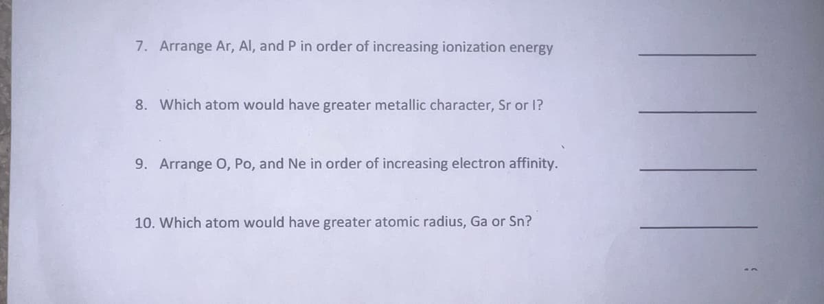 7. Arrange Ar, Al, and P in order of increasing ionization energy
8. Which atom would have greater metallic character, Sr or I?
9. Arrange O, Po, and Ne in order of increasing electron affinity.
10. Which atom would have greater atomic radius, Ga or Sn?