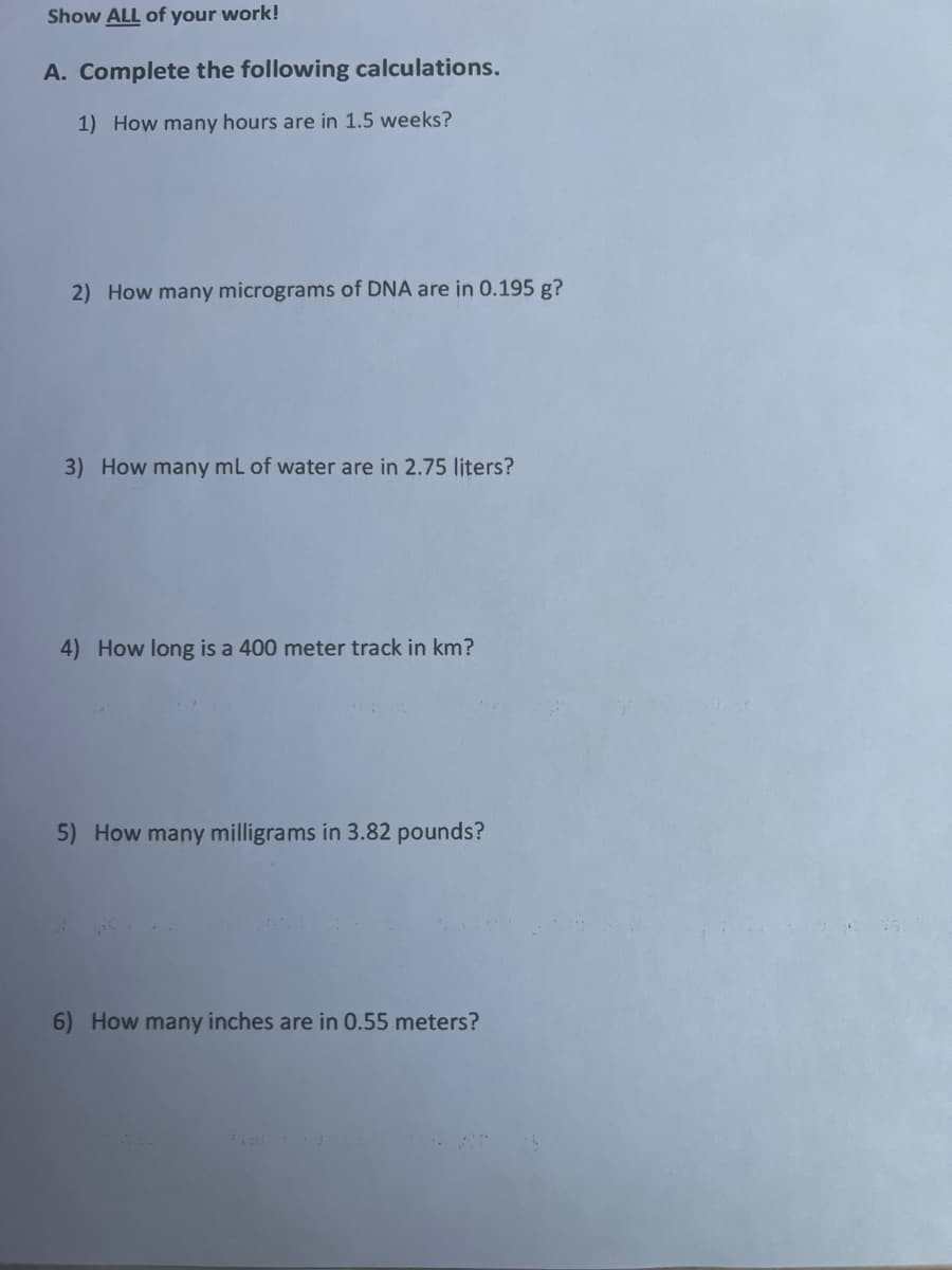 Show ALL of your work!
A. Complete the following calculations.
1) How many hours are in 1.5 weeks?
2) How many micrograms of DNA are in 0.195 g?
3) How many mL of water are in 2.75 liters?
4) How long is a 400 meter track in km?
5) How many milligrams in 3.82 pounds?
6) How many inches are in 0.55 meters?