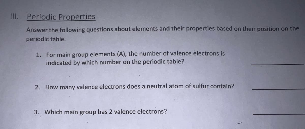 III. Periodic Properties
Answer the following questions about elements and their properties based on their position on the
periodic table.
1. For main group elements (A), the number of valence electrons is
indicated by which number on the periodic table?
2. How many valence electrons does a neutral atom of sulfur contain?
3. Which main group has 2 valence electrons?