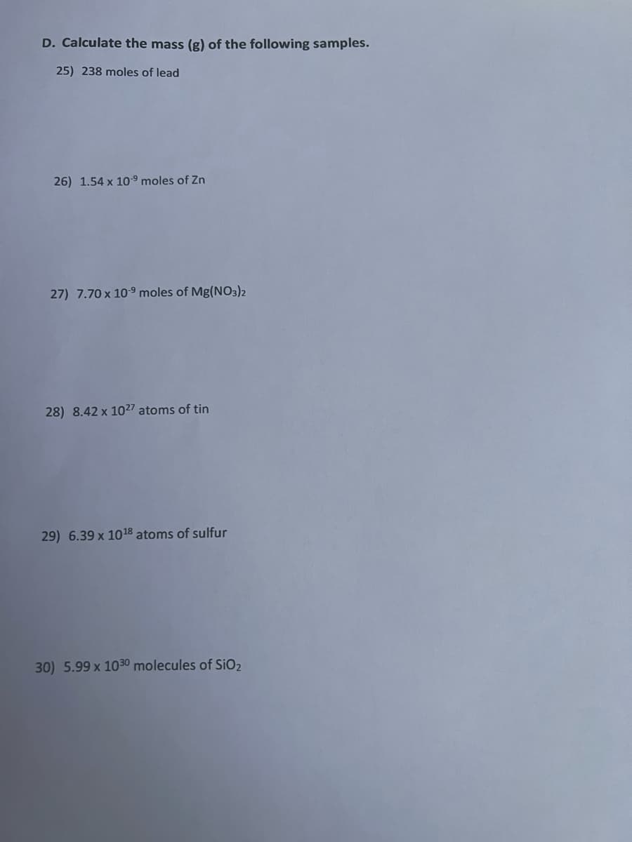 D. Calculate the mass (g) of the following samples.
25) 238 moles of lead
26) 1.54 x 10⁹ moles of Zn
27) 7.70 x 10-⁹ moles of Mg(NO3)2
28) 8.42 x 1027 atoms of tin
29) 6.39 x 10¹8 atoms of sulfur
30) 5.99 x 1030 molecules of SiO₂