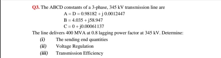 Q3. The ABCD constants of a 3-phase, 345 kV transmission line are
A = D = 0.98182 + j 0.0012447
B = 4.035 + j58.947
C = 0 + j0.00061l137
The line delivers 400 MVA at 0.8 lagging power factor at 345 kV. Determine:
(i)
(ii)
(iii)
The sending end quantities
Voltage Regulation
Transmission Efficiency
