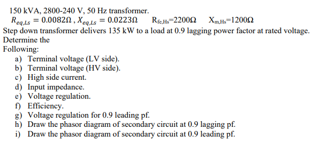 150 kVA, 2800-240 V, 50 Hz transformer.
Reg.Ls = 0.0082N , Xeq.Ls = 0.0223N
Step down transformer delivers 135 kW to a load at 0.9 lagging power factor at rated voltage.
Determine the
Ri.H-2200Ω Xm.H-1200Ω
Following:
a) Terminal voltage (LV side).
b) Terminal voltage (HV side).
c) High side current.
d) Input impedance.
e) Voltage regulation.
f) Efficiency.
g) Voltage regulation for 0.9 leading pf.
h) Draw the phasor diagram of secondary circuit at 0.9 lagging pf.
i) Draw the phasor diagram of secondary circuit at 0.9 leading pf.
