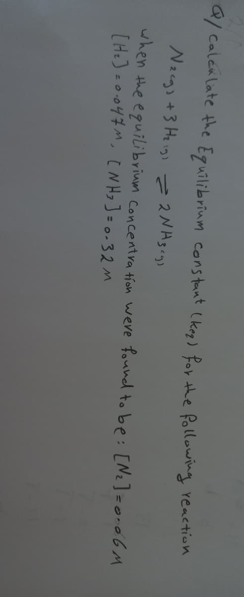 Q/ Calek late the Eguilibrium cons tant (keg) for he following reaction
Nacgs +3 He igs
i 2gcgs
when the equilibrium concentra tíon weve found to be: [Nz]=o+o6M
[H.)=0.047M, [N Hz]=0=32 M
