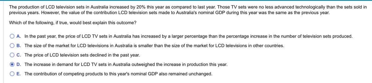 The production of LCD television sets in Australia increased by 20% this year as compared to last year. Those TV sets were no less advanced technologically than the sets sold in
previous years. However, the value of the contribution LCD television sets made to Australia's nominal GDP during this year was the same as the previous year.
Which of the following, if true, would best explain this outcome?
A. In the past year, the price of LCD TV sets in Australia has increased by a larger percentage than the percentage increase in the number of television sets produced.
B. The size of the market for LCD televisions in Australia is smaller than the size of the market for LCD televisions in other countries.
C. The price of LCD television sets declined in the past year.
D. The increase in demand for LCD TV sets in Australia outweighed the increase in production this year.
E. The contribution of competing products to this year's nominal GDP also remained unchanged.