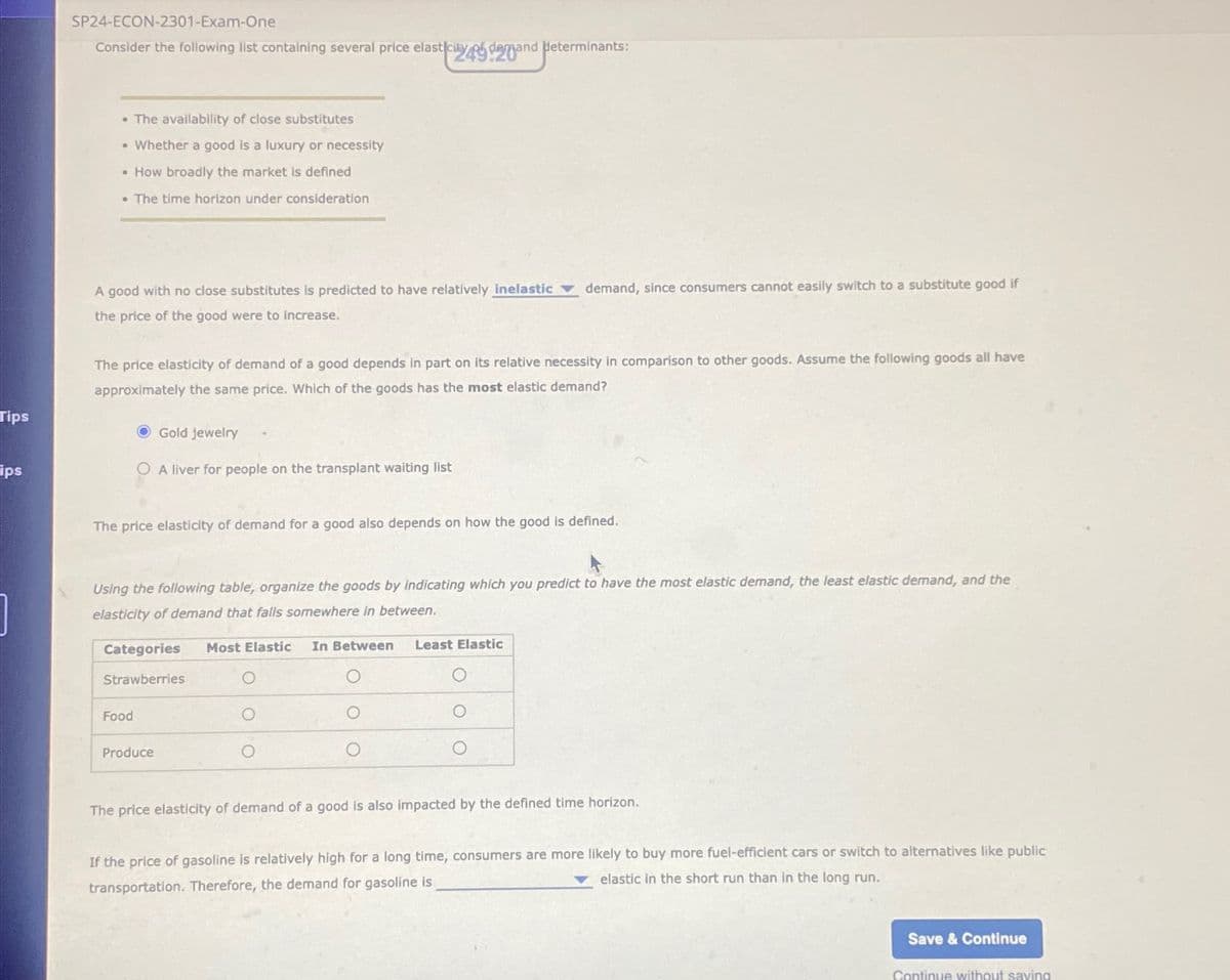 Tips
ips
SP24-ECON-2301-Exam-One
Consider the following list containing several price elasticity demand determinants:
• The availability of close substitutes
• Whether a good is a luxury or necessity
• How broadly the market is defined
. The time horizon under consideration
A good with no close substitutes is predicted to have relatively inelastic demand, since consumers cannot easily switch to a substitute good if
the price of the good were to increase.
The price elasticity of demand of a good depends in part on its relative necessity in comparison to other goods. Assume the following goods all have
approximately the same price. Which of the goods has the most elastic demand?
Gold jewelry
OA liver for people on the transplant waiting list
The price elasticity of demand for a good also depends on how the good is defined.
Using the following table, organize the goods by indicating which you predict to have the most elastic demand, the least elastic demand, and the
elasticity of demand that falls somewhere in between.
Categories Most Elastic In Between Least Elastic
Strawberries
Food
Produce
The price elasticity of demand of a good is also impacted by the defined time horizon.
If the price of gasoline is relatively high for a long time, consumers are more likely to buy more fuel-efficient cars or switch to alternatives like public
elastic in the short run than in the long run.
transportation. Therefore, the demand for gasoline is
Save & Continue
Continue without saving