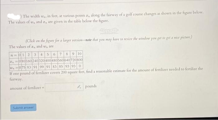 The width Wn in feet, at various points , along the fairway of a golf course changes as shown in the figure below.
The values of w, and 2, are given in the table below the figure.
(Click on the figure for a larger version--note that you may have to resize the window you get to get a nice picture)
The values of ant and w are
4 5 6 7
n-012 31
8 9 10
2080160240 320 400 480560640 720 800
W-075 83 91 99 91 83 85 93 93 0
If one pound of fertilizer covers 200 square feet, find a reasonable estimate for the amount of fertilizer needed to fertilize the
fairway.
amount of fertilizer =>
Submit answer
pounds