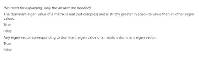 (No need for explaining, only the answer are needed)
The dominant eigen value of a matrix is real (not complex) and is strictly greater in absolute value than all other eigen
values.
True
False
Any eigen vector corresponding to dominant eigen value of a matrix is dominant eigen vector.
True
False