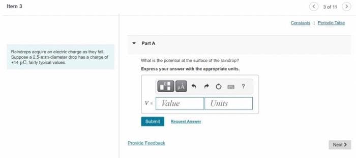 Item 3
Raindrops acquire an electric charge as they fall.
Suppose a 2.5-mm-diameter drop has a charge of
+14 pC, fairly typical values.
Part A
What is the potential at the surface of the raindrop?
Express your answer with the appropriate units.
Value
Submit
Provide Feedback
Request Answer
Units
?
3 of 11
Constants Periodic Table
Next >