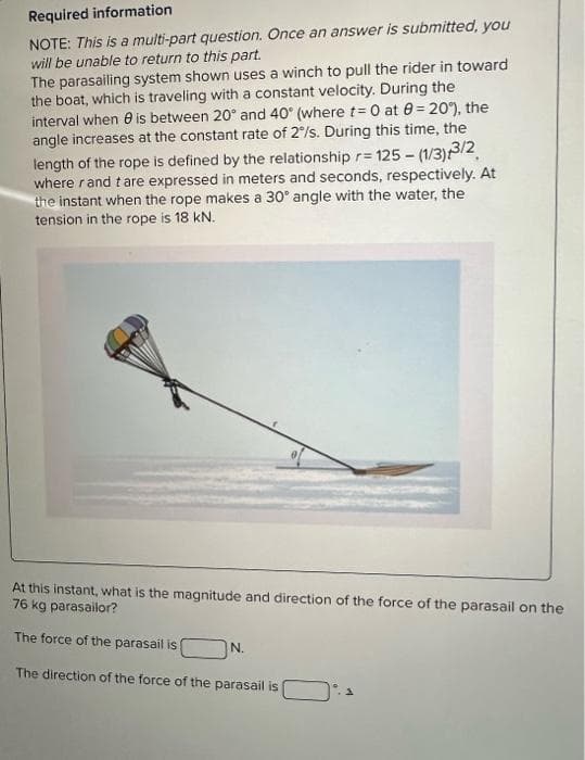 Required information
NOTE: This is a multi-part question. Once an answer is submitted, you
will be unable to return to this part.
The parasailing system shown uses a winch to pull the rider in toward
the boat, which is traveling with a constant velocity. During the
interval when is between 20° and 40° (where t= 0 at 8= 20%), the
angle increases at the constant rate of 2%/s. During this time, the
length of the rope is defined by the relationship r= 125- (1/3)/3/2
where rand tare expressed in meters and seconds, respectively. At
the instant when the rope makes a 30° angle with the water, the
tension in the rope is 18 kN.
At this instant, what is the magnitude and direction of the force of the parasail on the
76 kg parasailor?
The force of the parasail is
The direction of the force of the parasail is
N.