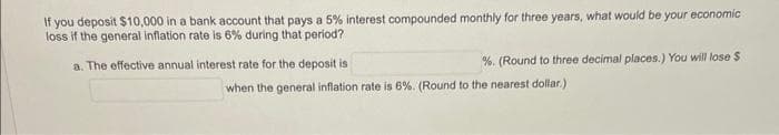 If you deposit $10,000 in a bank account that pays a 5% interest compounded monthly for three years, what would be your economic
loss if the general inflation rate is 6% during that period?
a. The effective annual interest rate for the deposit is
%. (Round to three decimal places.) You will lose $
when the general inflation rate is 6%. (Round to the nearest dollar.)