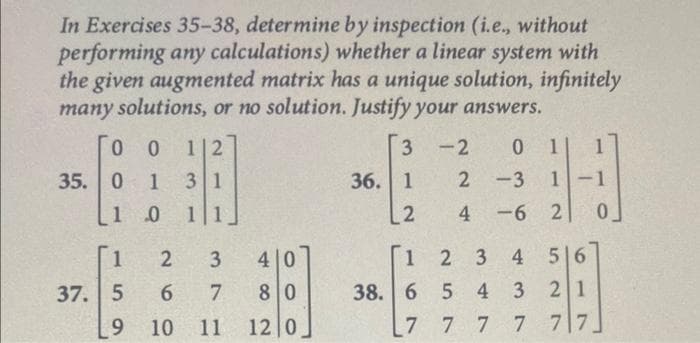 In Exercises 35-38, determine by inspection (i.e., without
performing any calculations) whether a linear system with
the given augmented matrix has a unique solution, infinitely
many solutions, or no solution. Justify your answers.
0 0 1|2
35. 0 1 31
1
0 11
1
37. 5
2 3
7
9 10 11
26
4 0
80
12 0
3 -2 0 1|
36. 1
2
2-3 1-1
4-6 2 0
1
38. 6 5
7
7
2 3
56
4
2 1
7 7 7 7
43
3 3