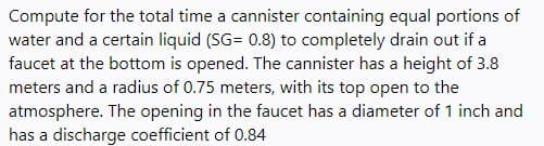 Compute for the total time a cannister containing equal portions of
water and a certain liquid (SG= 0.8) to completely drain out if a
faucet at the bottom is opened. The cannister has a height of 3.8
meters and a radius of 0.75 meters, with its top open to the
atmosphere. The opening in the faucet has a diameter of 1 inch and
has a discharge coefficient of 0.84
