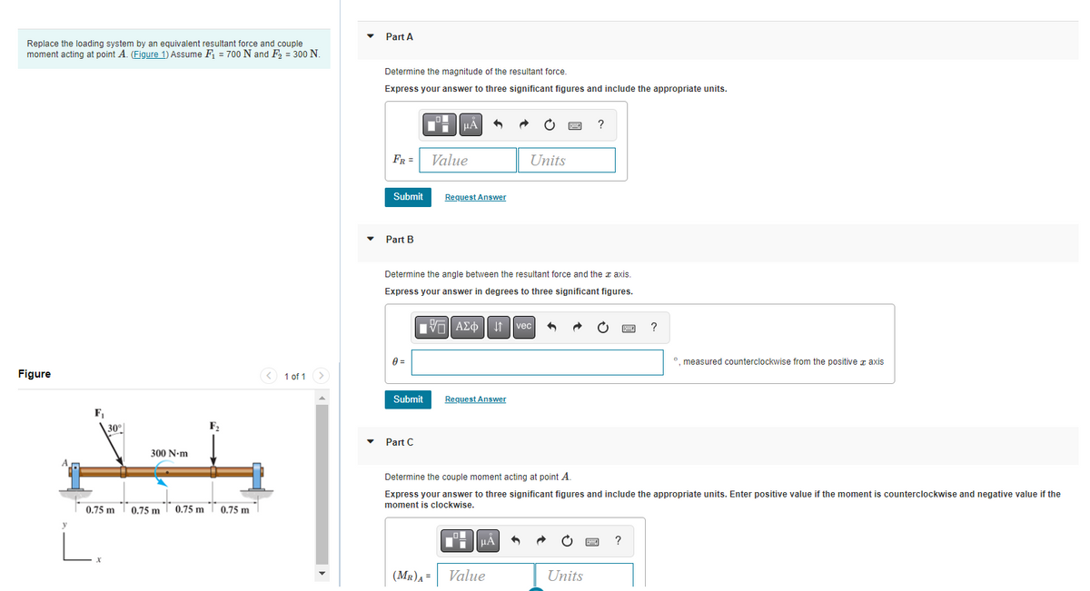 Replace the loading system by an equivalent resultant force and couple
moment acting at point A. (Figure 1) Assume F₁ = 700 N and F₂ = 300 N.
Figure
F₁
30°
300 N-m
L.
F₂
0.75 m 0.75 m 0.75 m 0.75 m
1 of 1
Part A
Determine the magnitude of the resultant force.
Express your answer to three significant figures and include the appropriate units.
FR =
Submit
Part B
0 =
Submit
Part C
μÀ
Value
Request Answer
Determine the angle between the resultant force and the axis.
Express your answer in degrees to three significant figures.
[5] ΑΣΦ | |
(MR)A=
Request Answer
Units
μÀ
Value
vec
B
+
?
Determine the couple moment acting at point A.
Express your answer to three significant figures and include the appropriate units. Enter positive value if the moment is counterclockwise and negative value if the
moment is clockwise.
Units
?
?
º, measured counterclockwise from the positive axis
