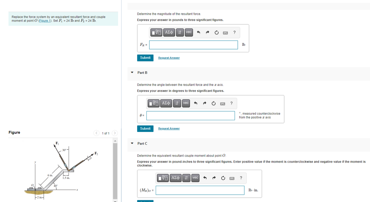 Replace the force system by an equivalent resultant force and couple
moment at point O (Figure 1). Set F₁ = 24 lb and F₂ = 24 lb.
Figure
-2 in-
6 in.
1.5 in.
1 of 1
Determine the magnitude of the resultant force.
Express your answer in pounds to three significant figures.
FR =
Submit
Part B
0 =
Determine the angle between the resultant force and the axis.
Express your answer in degrees to three significant figures.
Submit
Part C
AΣ 1 vec
Request Answer
IV—| ΑΣΦ | |
(MR)O =
Request Answer
vec 3
?
V—| ΑΣΦ | | | vec| 3
?
lb
Determine the equivalent resultant couple moment about point O.
Express your answer in pound-inches to three significant figures. Enter positive value if the moment is counterclockwise and negative value if the moment is
clockwise.
°, measured counterclockwise
from the positive axis
lb.in.