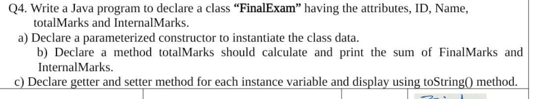 Q4. Write a Java program to declare a class "FinalExam" having the attributes, ID, Name,
totalMarks and InternalMarks.
a) Declare a parameterized constructor to instantiate the class data.
b) Declare a method totalMarks should calculate and print the sum of FinalMarks and
InternalMarks.
c) Declare getter and setter method for each instance variable and display using toString() method.
