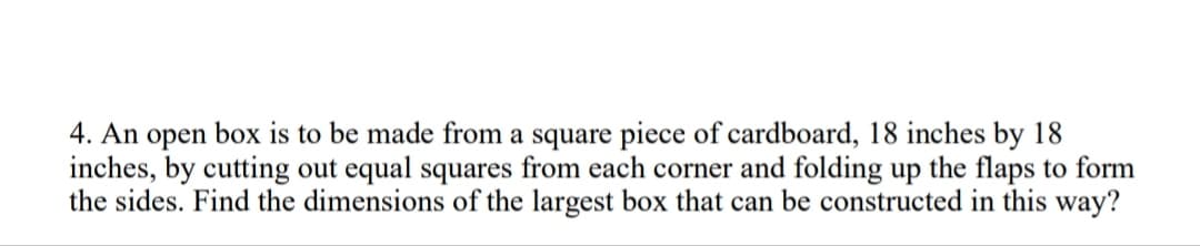 4. An open box is to be made from a square piece of cardboard, 18 inches by 18
inches, by cutting out equal squares from each corner and folding up the flaps to form
the sides. Find the dimensions of the largest box that can be constructed in this way?
