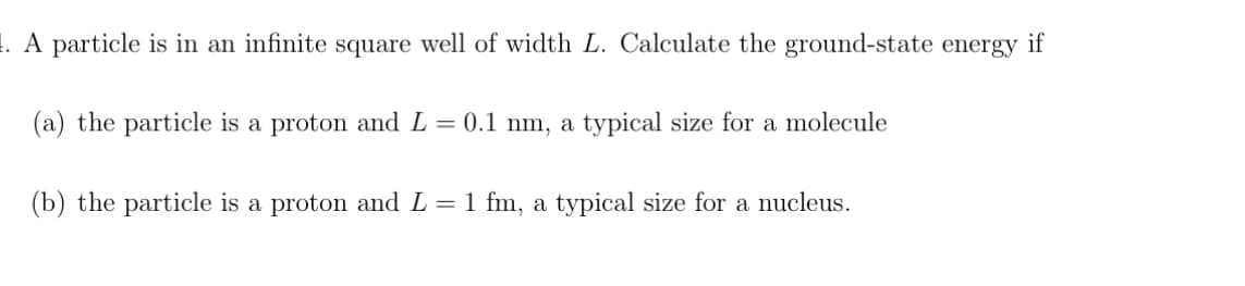 1. A particle is in an infinite square well of width L. Calculate the ground-state energy if
(a) the particle is a proton and L = 0.1 nm, a typical size for a molecule
(b) the particle is a proton and L = 1 fm, a typical size for a nucleus.