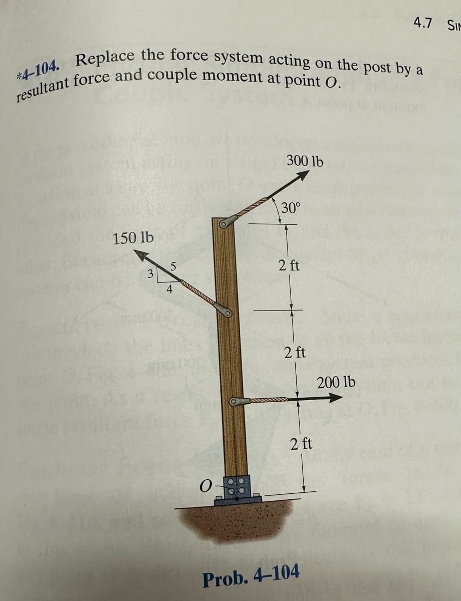 *4-104. Replace the force system acting on the post by a
resultant force and couple moment at point O.
150 lb
3
5
4
0
300 lb
30°
2 ft
2 ft
2 ft
Prob. 4-104
4.7 SIM
200 lb