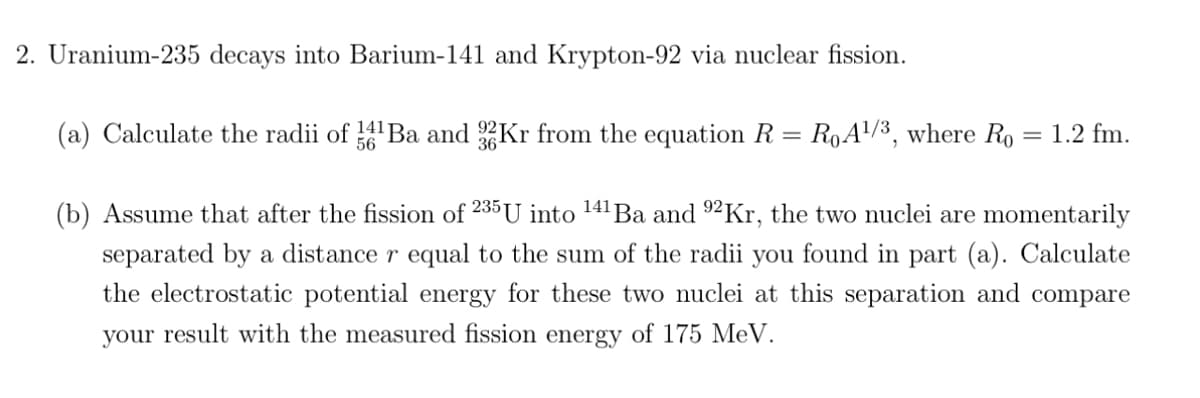 2. Uranium-235 decays into Barium-141 and Krypton-92 via nuclear fission.
(a) Calculate the radii of 14¹Ba and 32Kr from the equation R = R₁A¹/³, where Ro
56
1.2 fm.
(b) Assume that after the fission of 235 U into ¹41 Ba and 92Kr, the two nuclei are momentarily
separated by a distance r equal to the sum of the radii you found in part (a). Calculate
the electrostatic potential energy for these two nuclei at this separation and compare
your result with the measured fission energy of 175 MeV.