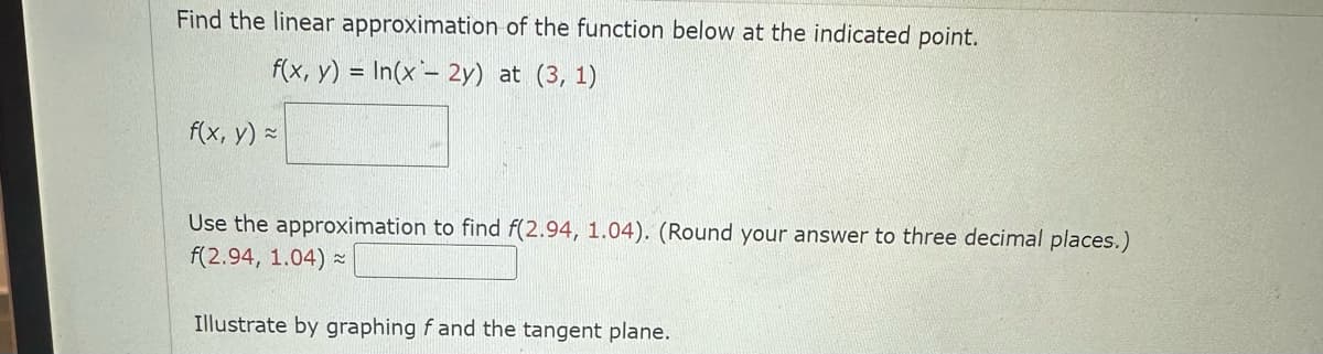 Find the linear approximation of the function below at the indicated point.
f(x, y) = In(x - 2y) at (3, 1)
f(x, y) =
Use the approximation to find f(2.94, 1.04). (Round your answer to three decimal places.)
f(2.94, 1.04) ~
Illustrate by graphing f and the tangent plane.