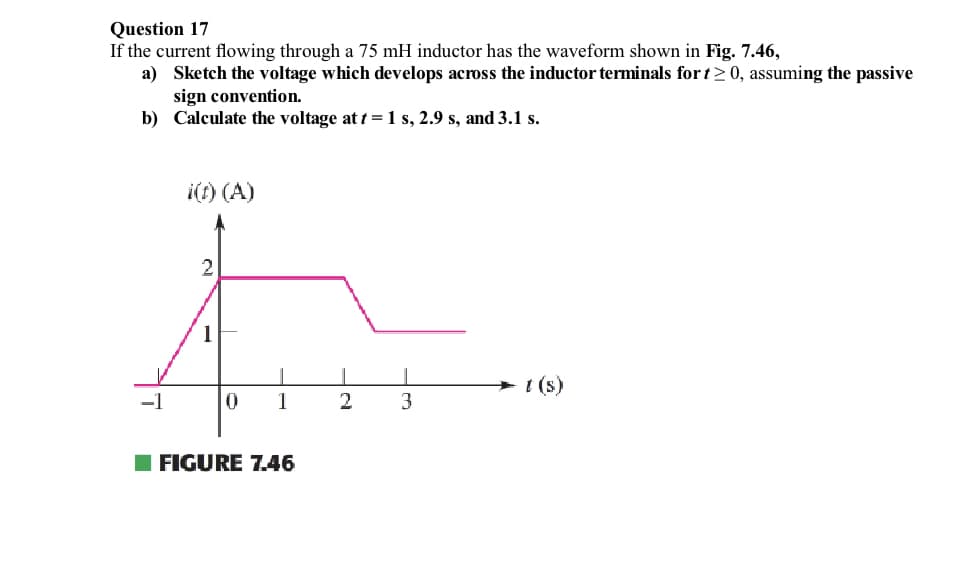 Question 17
If the current flowing through a 75 mH inductor has the waveform shown in Fig. 7.46,
a) Sketch the voltage which develops across the inductor terminals for t≥ 0, assuming the passive
sign convention.
b)
Calculate the voltage at t = 1 s, 2.9 s, and 3.1 s.
-1
i(t) (A)
2
1
0
1
FIGURE 7.46
2
I
3
→t (s)