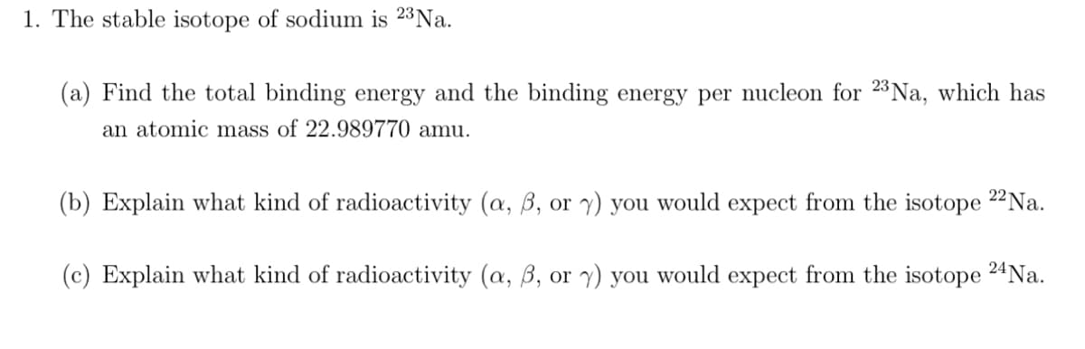 1. The stable isotope of sodium is 23 Na.
(a) Find the total binding energy and the binding energy per nucleon for 23 Na, which has
an atomic mass of 22.989770 amu.
(b) Explain what kind of radioactivity (a, ß, or y) you would expect from the isotope 22 Na.
(c) Explain what kind of radioactivity (a, 6, or y) you would expect from the isotope 24 Na.