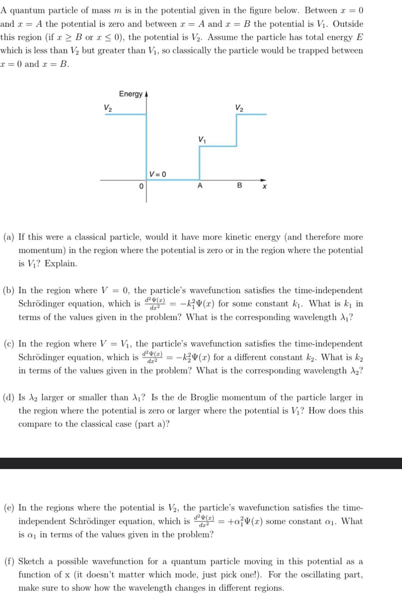 A quantum particle of mass m is in the potential given in the figure below. Between x = 0
and x = A the potential is zero and between x = A and x = B the potential is V₁. Outside
this region (if x ≥ B or a ≤ 0), the potential is V₂. Assume the particle has total energy E
which is less than V₂ but greater than V₁, so classically the particle would be trapped between
x = 0 and x = B.
V₂
Energy A
0
V=0
V₁
A
=
V₂
B
X
(a) If this were a classical particle, would it have more kinetic energy (and therefore more
momentum) in the region where the potential is zero or in the region where the potential
is V₁? Explain.
(b) In the region where V = 0, the particle's wavefunction satisfies the time-independent
d²v(x)
Schrödinger equation, which is
-k(r) for some constant k₁. What is k₁ in
dr²
terms of the values given in the problem? What is the corresponding wavelength A₁?
(c) In the region where V = V₁, the particle's wavefunction satisfies the time-independent
Schrödinger equation, which is ²) = -ky(r) for a different constant k₂. What is k₂
in terms of the values given in the problem? What is the corresponding wavelength X₂?
(d) Is A2 larger or smaller than A₁? Is the de Broglie momentum of the particle larger in
the region where the potential is zero or larger where the potential is V₁? How does this
compare to the classical case (part a)?
(e) In the regions where the potential is V₂, the particle's wavefunction satisfies the time-
independent Schrödinger equation, which is d²v(x) = +ay(x) some constant a₁. What
is a₁ in terms of the values given in the problem?
dr²
(f) Sketch a possible wavefunction for a quantum particle moving in this potential as a
function of x (it doesn't matter which mode, just pick one!). For the oscillating part,
make sure to show how the wavelength changes in different regions.