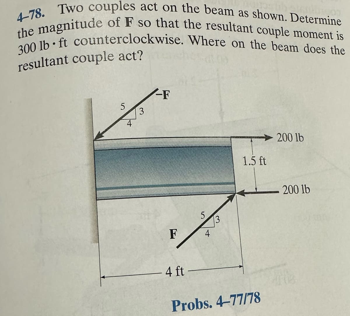4-78. Two couples act on the beam as shown. Determine
the magnitude of F so that the resultant couple moment is
300 lb ft counterclockwise. Where on the beam does the
resultant couple act?
●
5
-F
F
4 ft
5
3
1.5 ft
Probs. 4-77/78
200 lb
200 lb