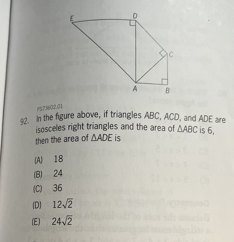 E
D
(A) 18
(B)
24
(C) 36
(D) 12√2
(E) 24√2
A
B
PS73602.01
92. In the figure above, if triangles ABC, ACD, and ADE are
isosceles right triangles and the area of AABC is 6,
then the area of AADE is
000